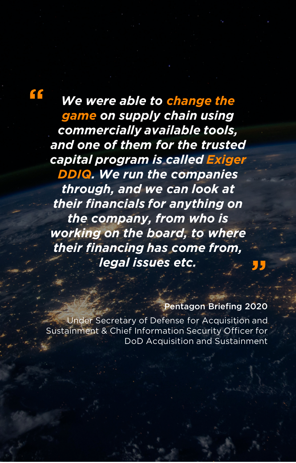 We were able to change the game on supply chain using commercially available tools, and one of them for the trusted capital program is called Exiger DDIQ. We run the companies through, and we can look at their financials for anything on the company, from who is working on the board, to where their financing has come from, legal issues etc.